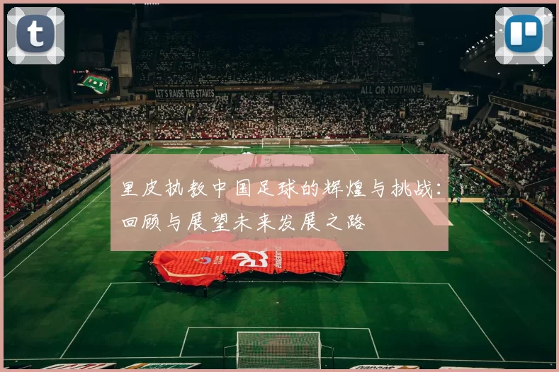 里皮执教中国足球的辉煌与挑战：回顾与展望未来发展之路