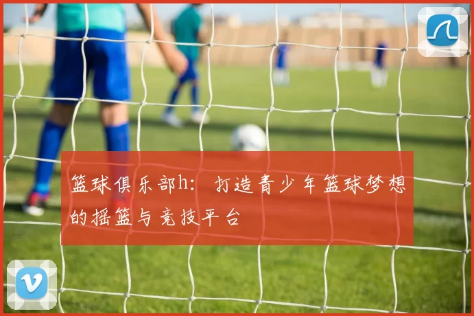 篮球俱乐部h：打造青少年篮球梦想的摇篮与竞技平台