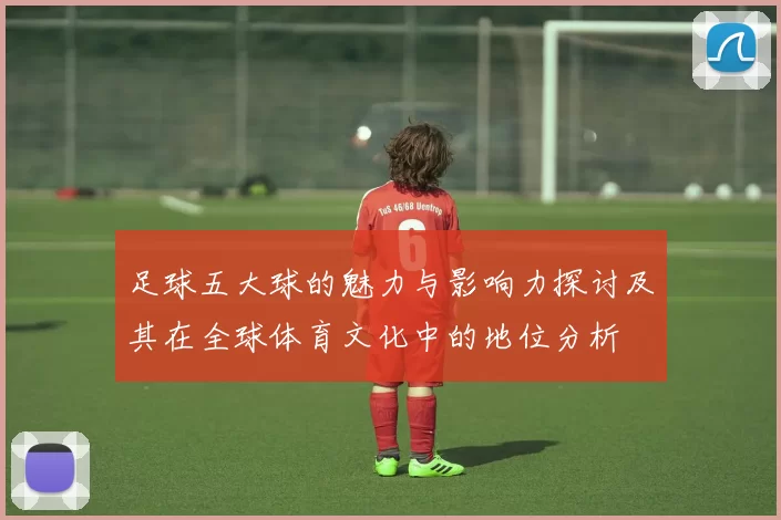 足球五大球的魅力与影响力探讨及其在全球体育文化中的地位分析