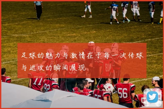 足球的魅力与激情在于每一次传球与进攻的瞬间展现