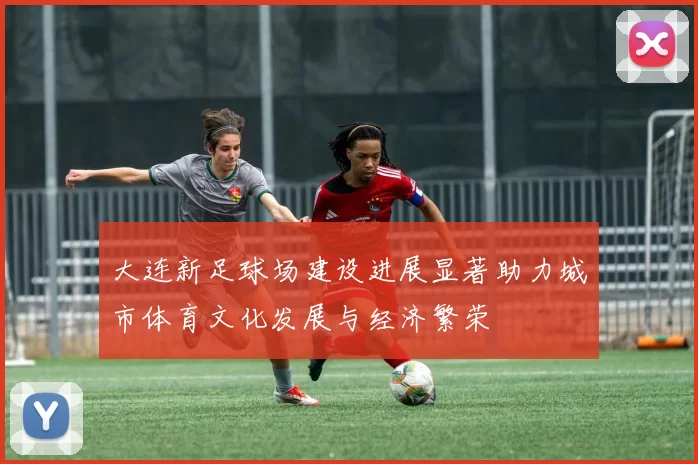 大连新足球场建设进展显著助力城市体育文化发展与经济繁荣