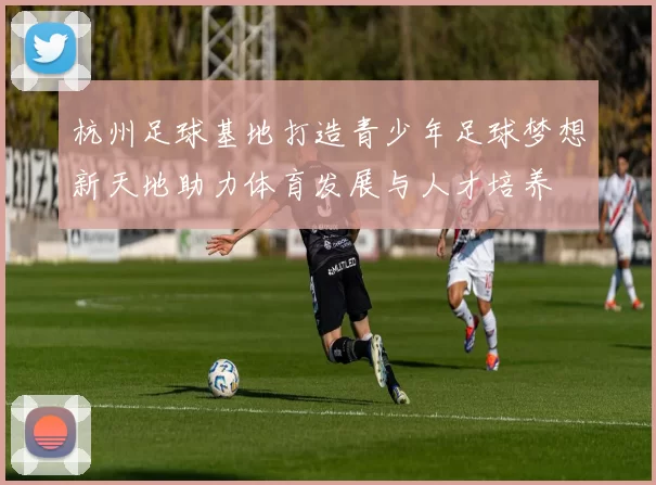 杭州足球基地打造青少年足球梦想新天地助力体育发展与人才培养